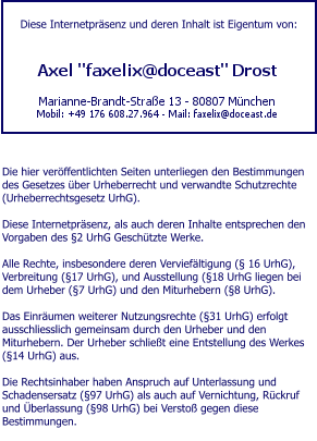 Diese Internetpräsenz und deren Inhalt ist Eigentum von:        Die hier veröffentlichten Seiten unterliegen den Bestimmungen des Gesetzes über Urheberrecht und verwandte Schutzrechte (Urheberrechtsgesetz UrhG).  Diese Internetpräsenz, als auch deren Inhalte entsprechen den Vorgaben des §2 UrhG Geschützte Werke.  Alle Rechte, insbesondere deren Verviefältigung (§ 16 UrhG), Verbreitung (§17 UrhG), und Ausstellung (§18 UrhG liegen bei dem Urheber (§7 UrhG) und den Miturhebern (§8 UrhG).  Das Einräumen weiterer Nutzungsrechte (§31 UrhG) erfolgt ausschliesslich gemeinsam durch den Urheber und den Miturhebern. Der Urheber schließt eine Entstellung des Werkes (§14 UrhG) aus.  Die Rechtsinhaber haben Anspruch auf Unterlassung und Schadensersatz (§97 UrhG) als auch auf Vernichtung, Rückruf und Überlassung (§98 UrhG) bei Verstoß gegen diese Bestimmungen.