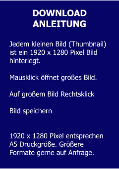 DOWNLOAD ANLEITUNG  Jedem kleinen Bild (Thumbnail) ist ein 1920 x 1280 Pixel Bild hinterlegt.   Mausklick öffnet großes Bild.  Auf großem Bild Rechtsklick  Bild speichern   1920 x 1280 Pixel entsprechen A5 Druckgröße. Größere Formate gerne auf Anfrage.